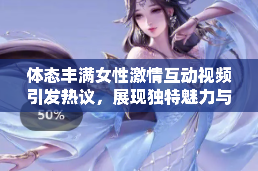 体态丰满女性激情互动视频引发热议，展现独特魅力与自信风采