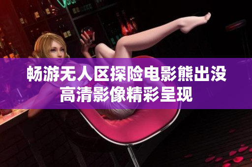 畅游无人区探险电影熊出没高清影像精彩呈现