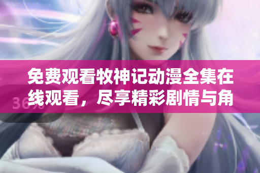 免费观看牧神记动漫全集在线观看，尽享精彩剧情与角色魅力