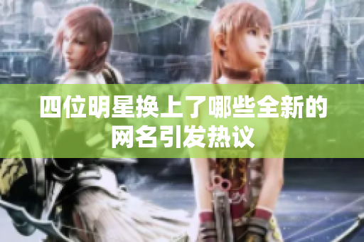 四位明星换上了哪些全新的网名引发热议