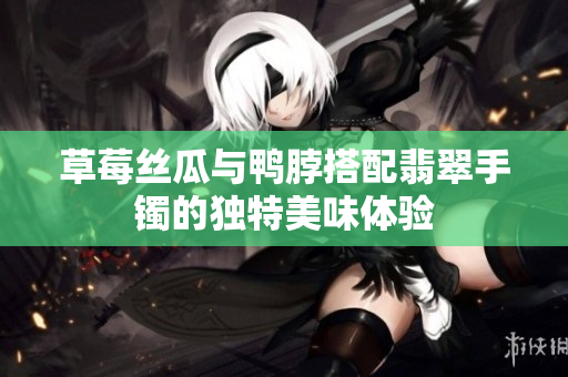 草莓丝瓜与鸭脖搭配翡翠手镯的独特美味体验