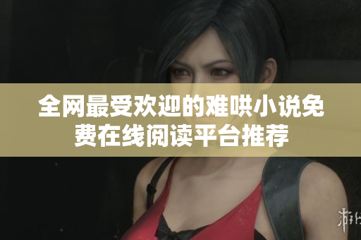 全网最受欢迎的难哄小说免费在线阅读平台推荐