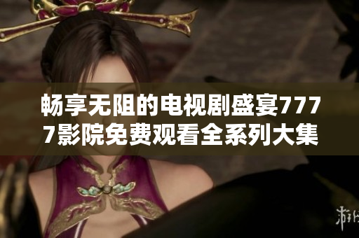 畅享无阻的电视剧盛宴7777影院免费观看全系列大集合
