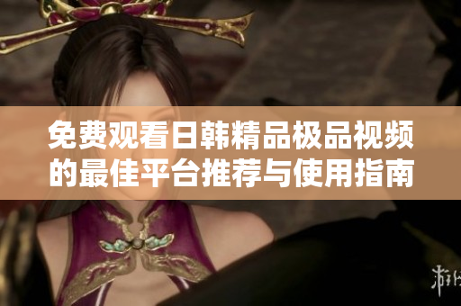 免费观看日韩精品极品视频的最佳平台推荐与使用指南