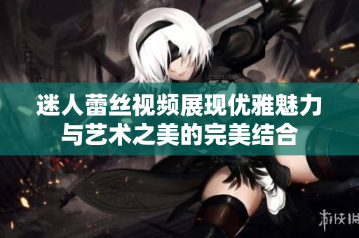 迷人蕾丝视频展现优雅魅力与艺术之美的完美结合