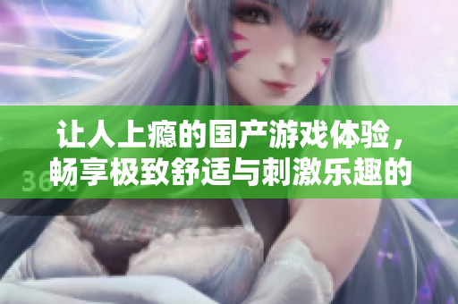 让人上瘾的国产游戏体验，畅享极致舒适与刺激乐趣的完美结合
