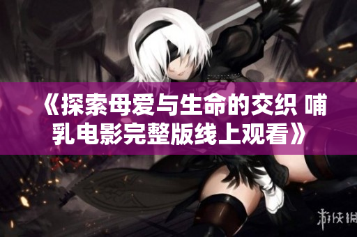 《探索母爱与生命的交织 哺乳电影完整版线上观看》