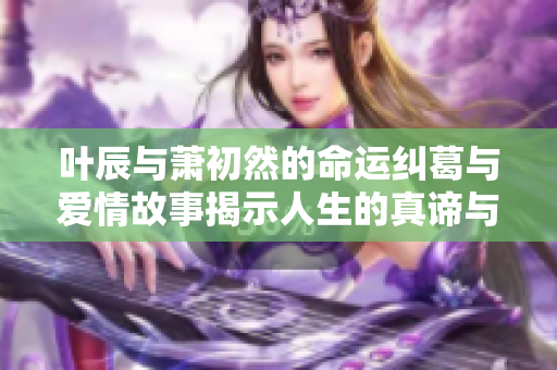 叶辰与萧初然的命运纠葛与爱情故事揭示人生的真谛与选择