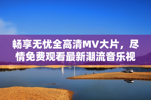 畅享无忧全高清MV大片，尽情免费观看最新潮流音乐视频