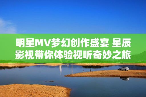 明星MV梦幻创作盛宴 星辰影视带你体验视听奇妙之旅