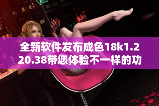 全新软件发布成色18k1.220.38带您体验不一样的功能与性能