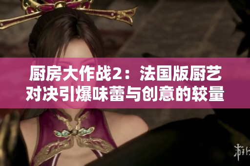 厨房大作战2：法国版厨艺对决引爆味蕾与创意的较量
