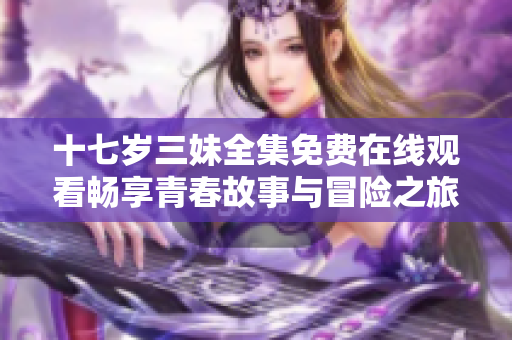 十七岁三妹全集免费在线观看畅享青春故事与冒险之旅