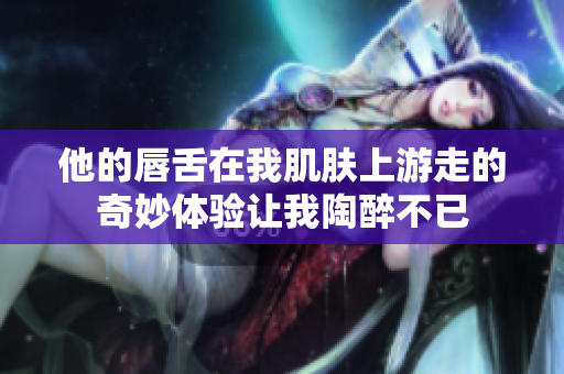 他的唇舌在我肌肤上游走的奇妙体验让我陶醉不已