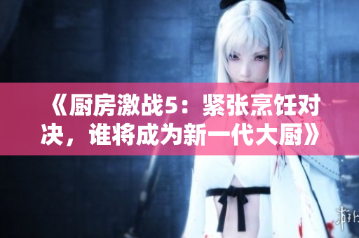 《厨房激战5：紧张烹饪对决，谁将成为新一代大厨》