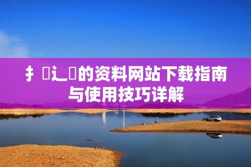 扌喿辶畐的资料网站下载指南与使用技巧详解
