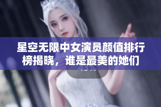 星空无限中女演员颜值排行榜揭晓，谁是最美的她们