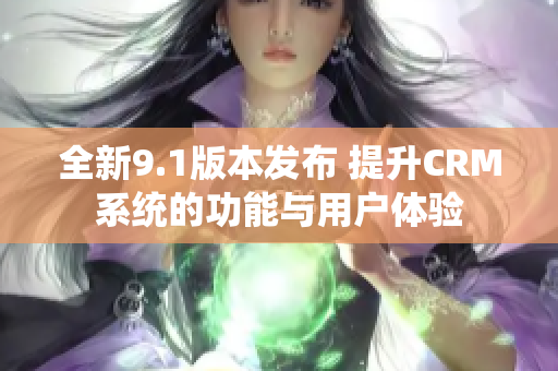 全新9.1版本发布 提升CRM系统的功能与用户体验