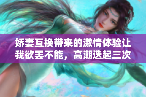 娇妻互换带来的激情体验让我欲罢不能，高潮迭起三次难忘时刻