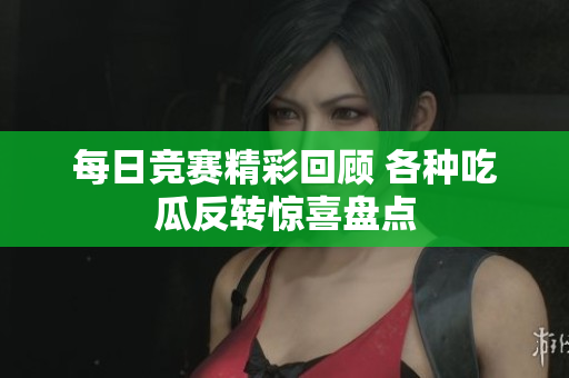 每日竞赛精彩回顾 各种吃瓜反转惊喜盘点