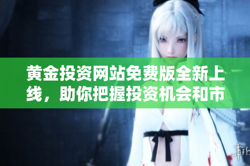 黄金投资网站免费版全新上线，助你把握投资机会和市场动态