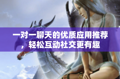一对一聊天的优质应用推荐，轻松互动社交更有趣
