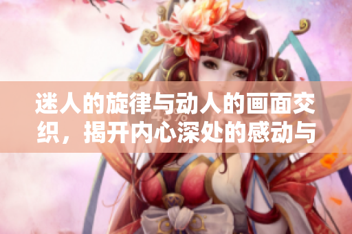 迷人的旋律与动人的画面交织，揭开内心深处的感动与故事