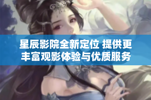 星辰影院全新定位 提供更丰富观影体验与优质服务