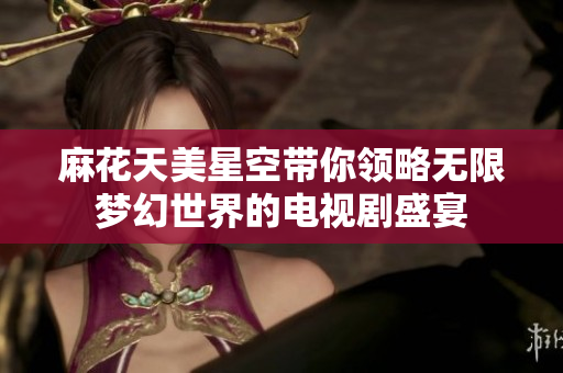 麻花天美星空带你领略无限梦幻世界的电视剧盛宴