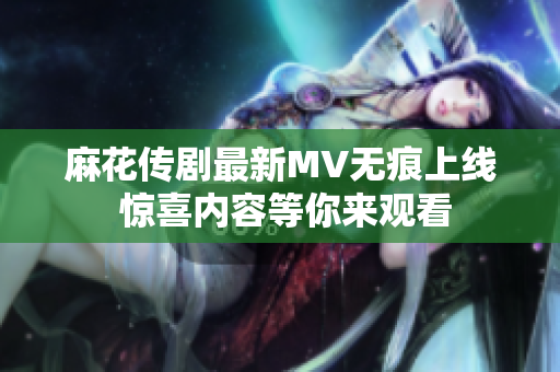 麻花传剧最新MV无痕上线 惊喜内容等你来观看