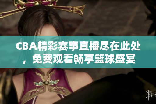 CBA精彩赛事直播尽在此处，免费观看畅享篮球盛宴