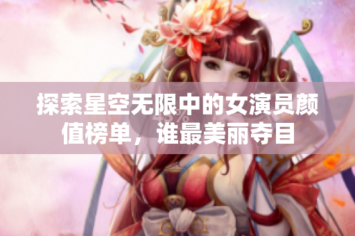 探索星空无限中的女演员颜值榜单，谁最美丽夺目
