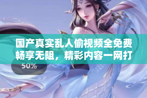 国产真实乱人偷视频全免费畅享无阻，精彩内容一网打尽