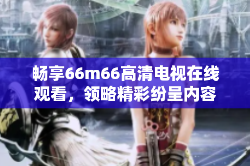 畅享66m66高清电视在线观看，领略精彩纷呈内容