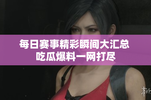 每日赛事精彩瞬间大汇总 吃瓜爆料一网打尽