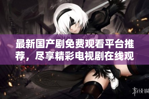 最新国产剧免费观看平台推荐，尽享精彩电视剧在线观影体验