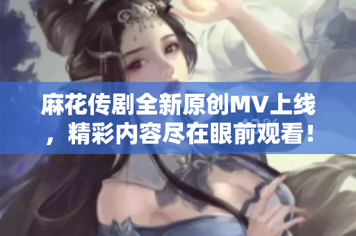 麻花传剧全新原创MV上线，精彩内容尽在眼前观看！