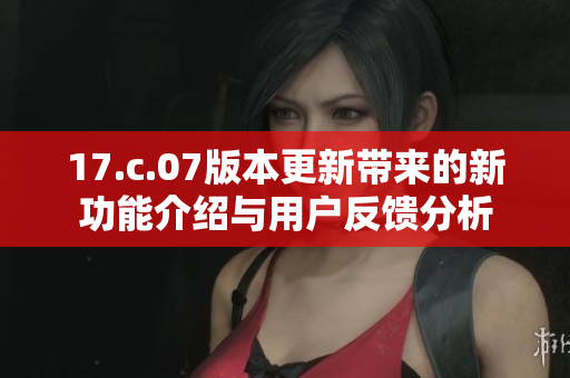17.c.07版本更新带来的新功能介绍与用户反馈分析