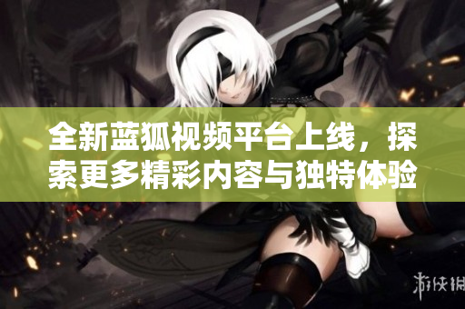 全新蓝狐视频平台上线，探索更多精彩内容与独特体验