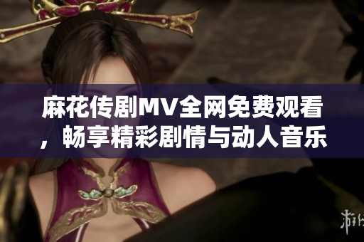 麻花传剧MV全网免费观看，畅享精彩剧情与动人音乐的完美结合