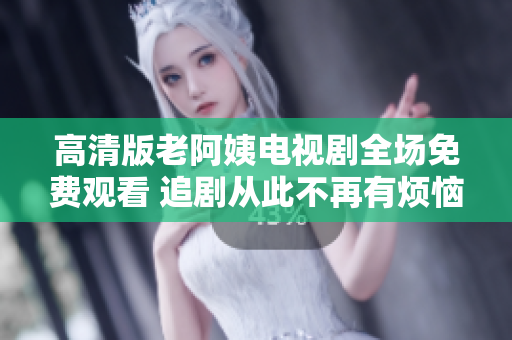 高清版老阿姨电视剧全场免费观看 追剧从此不再有烦恼