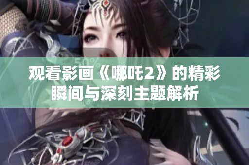 观看影画《哪吒2》的精彩瞬间与深刻主题解析