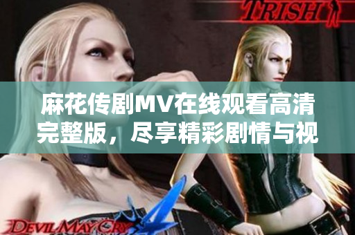 麻花传剧MV在线观看高清完整版，尽享精彩剧情与视听盛宴