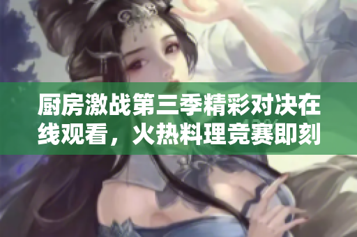 厨房激战第三季精彩对决在线观看，火热料理竞赛即刻开启