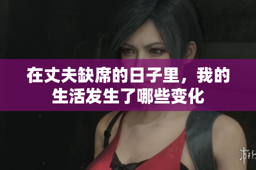在丈夫缺席的日子里，我的生活发生了哪些变化