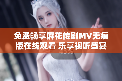 免费畅享麻花传剧MV无痕版在线观看 乐享视听盛宴