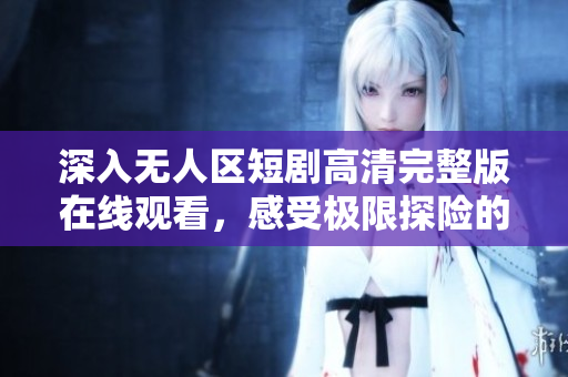 深入无人区短剧高清完整版在线观看，感受极限探险的震撼与惊喜