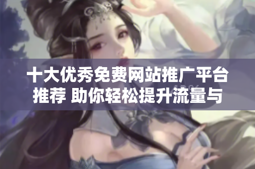 十大优秀免费网站推广平台推荐 助你轻松提升流量与曝光度