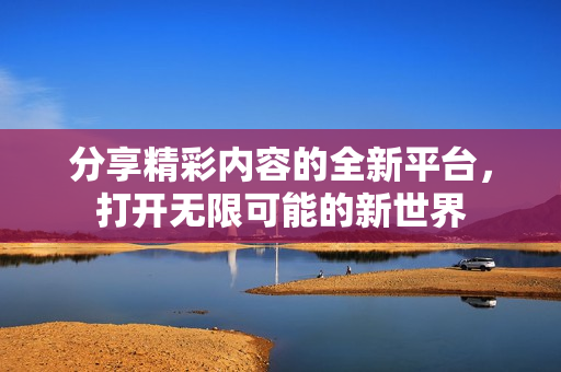 分享精彩内容的全新平台，打开无限可能的新世界