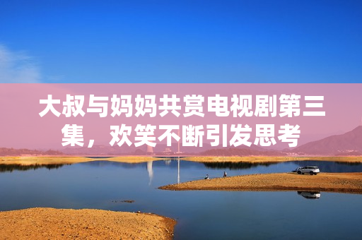 大叔与妈妈共赏电视剧第三集，欢笑不断引发思考